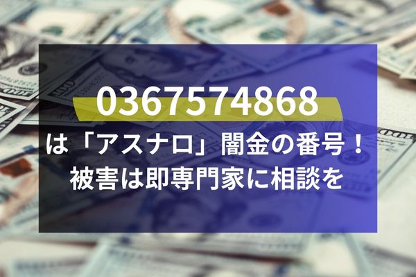 0367574868は「アスナロ」闇金の番号！被害は即専門家に相談を